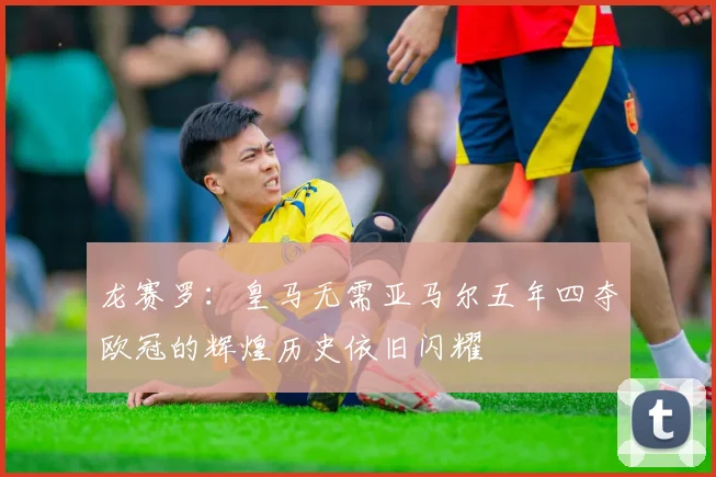 龙赛罗：皇马无需亚马尔五年四夺欧冠的辉煌历史依旧闪耀