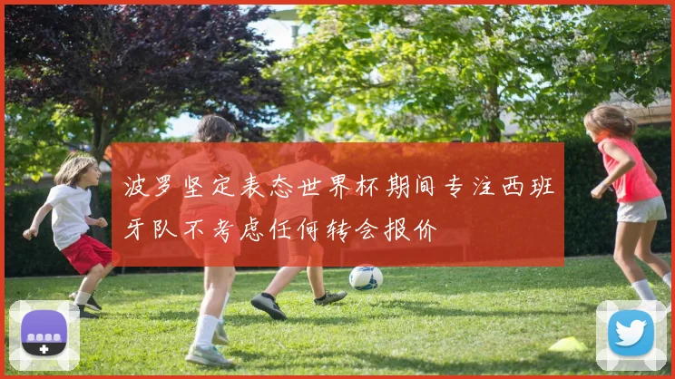 波罗坚定表态世界杯期间专注西班牙队不考虑任何转会报价