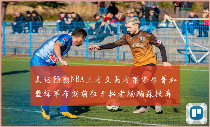 美记预测NBA三方交易方案字母哥加盟绿军布朗前往开拓者杨瀚森投奔雄鹿