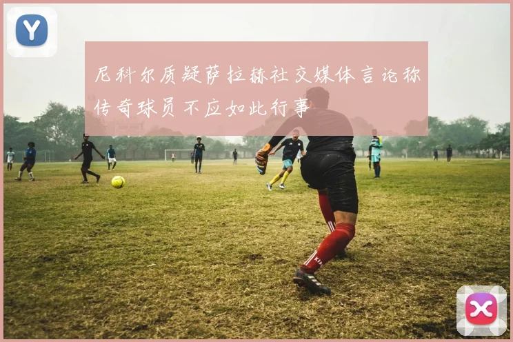尼科尔质疑萨拉赫社交媒体言论称传奇球员不应如此行事