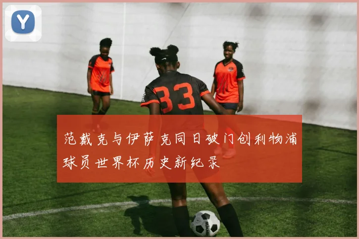 范戴克与伊萨克同日破门创利物浦球员世界杯历史新纪录