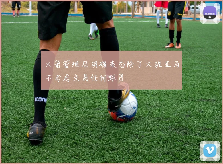 火箭管理层明确表态除了文班亚马不考虑交易任何球员