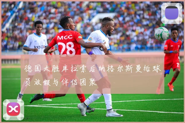 德国大胜库拉索后纳格尔斯曼给球员放假与伴侣团聚