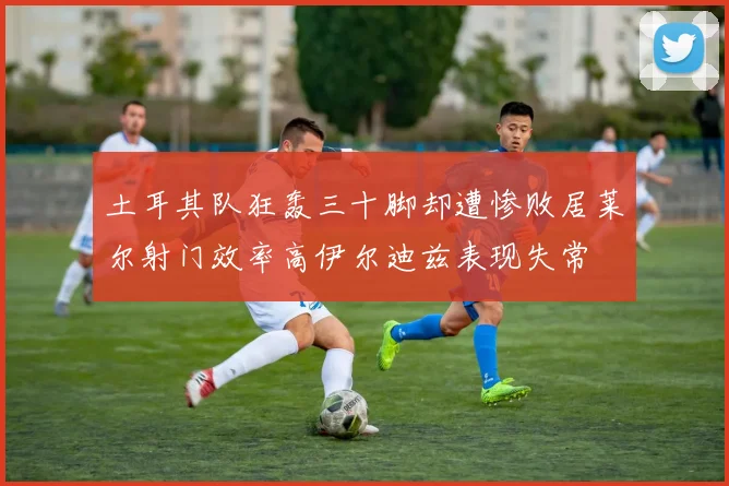 土耳其队狂轰三十脚却遭惨败居莱尔射门效率高伊尔迪兹表现失常