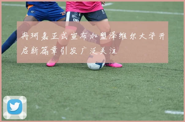 冉珂嘉正式宣布加盟泽维尔大学开启新篇章引发广泛关注
