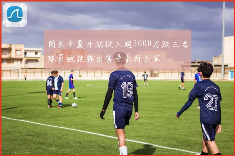 国米今夏计划投入超5000万欧三名球员被挂牌出售寻求新东家