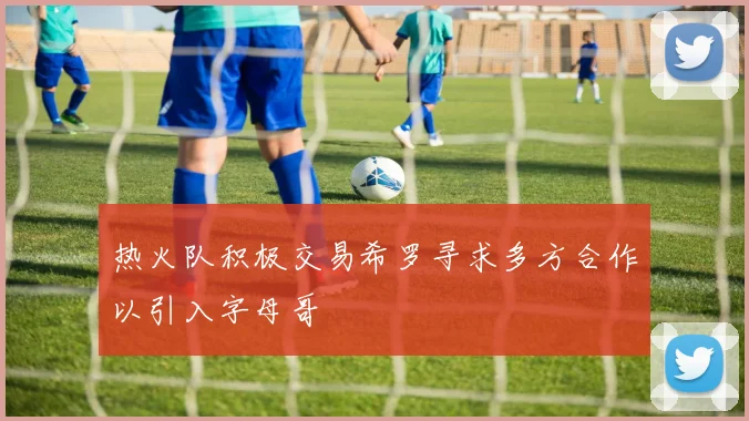 热火队积极交易希罗寻求多方合作以引入字母哥