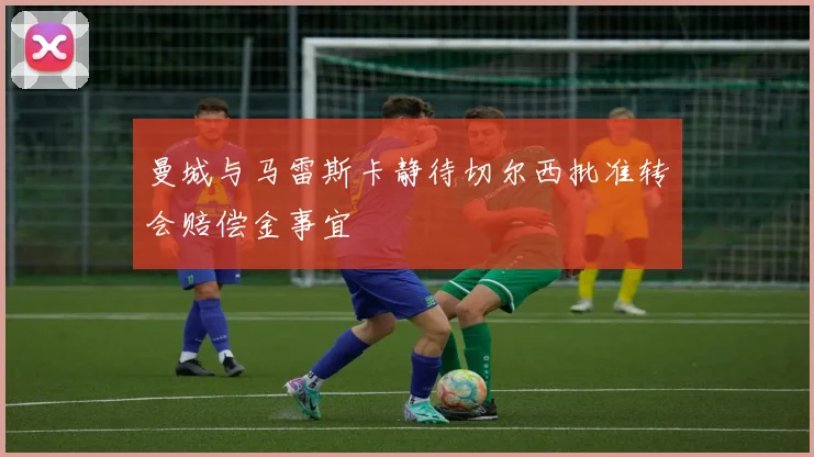 曼城与马雷斯卡静待切尔西批准转会赔偿金事宜