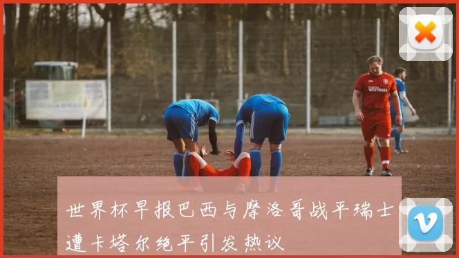 世界杯早报巴西与摩洛哥战平瑞士遭卡塔尔绝平引发热议