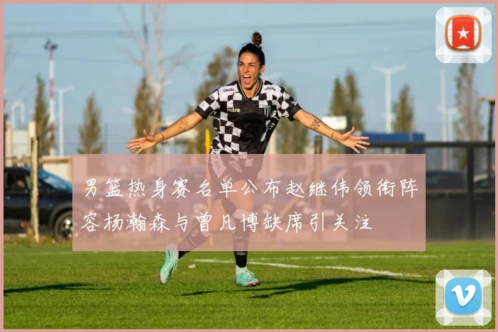男篮热身赛名单公布赵继伟领衔阵容杨瀚森与曾凡博缺席引关注